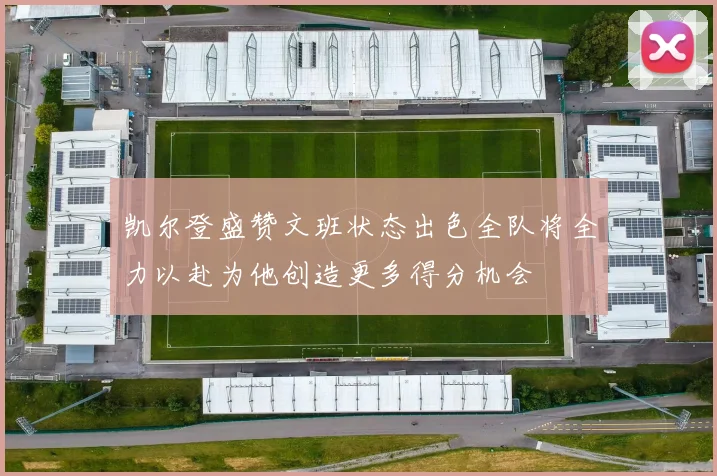 凯尔登盛赞文班状态出色全队将全力以赴为他创造更多得分机会