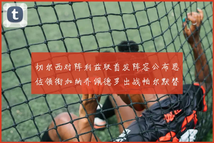 切尔西对阵利兹联首发阵容公布恩佐领衔加纳乔佩德罗出战帕尔默替补