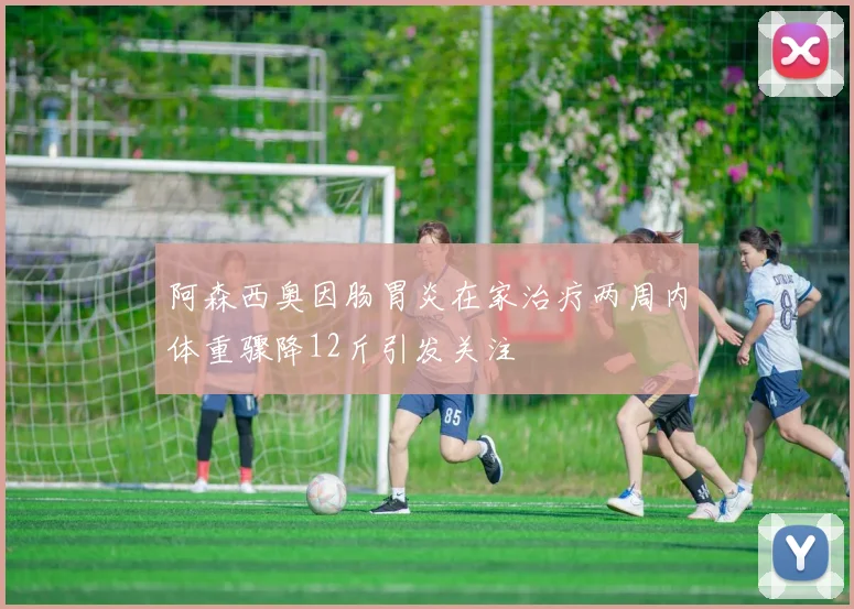 阿森西奥因肠胃炎在家治疗两周内体重骤降12斤引发关注