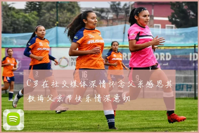C罗在社交媒体深情怀念父亲感恩其教诲父亲节快乐情深意切