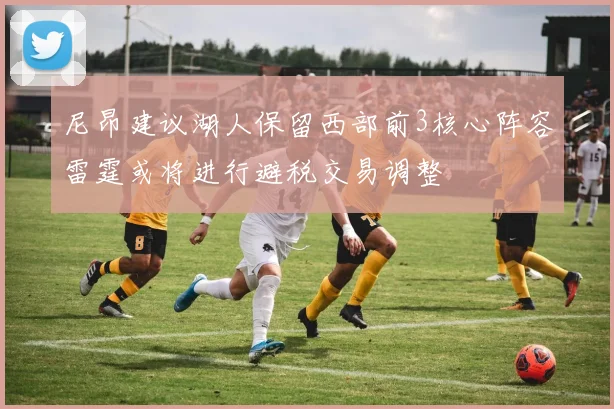 尼昂建议湖人保留西部前3核心阵容雷霆或将进行避税交易调整
