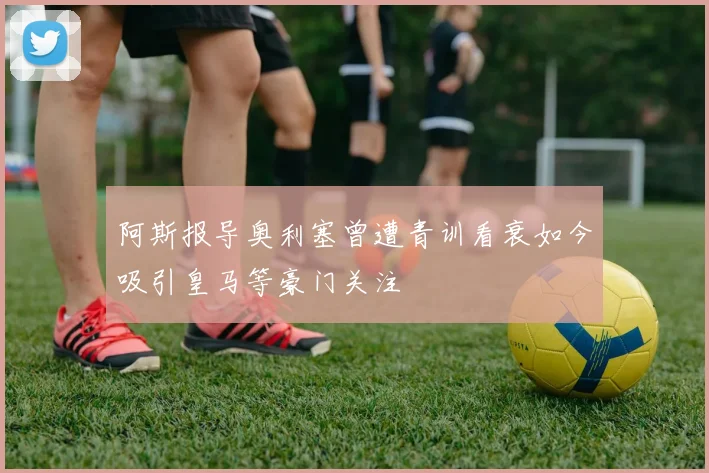 阿斯报导奥利塞曾遭青训看衰如今吸引皇马等豪门关注