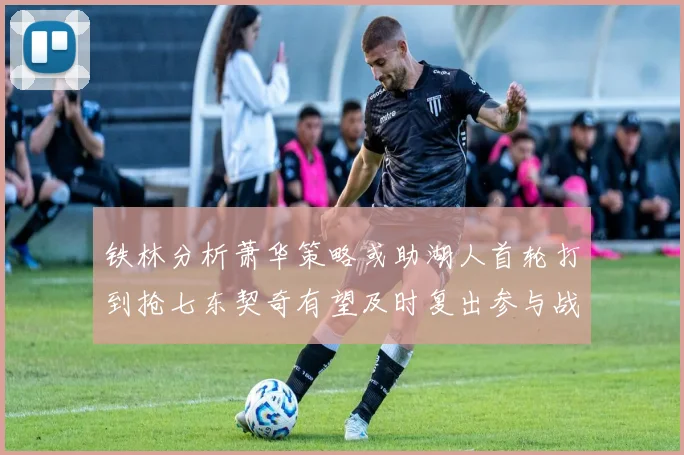 铁林分析萧华策略或助湖人首轮打到抢七东契奇有望及时复出参与战斗