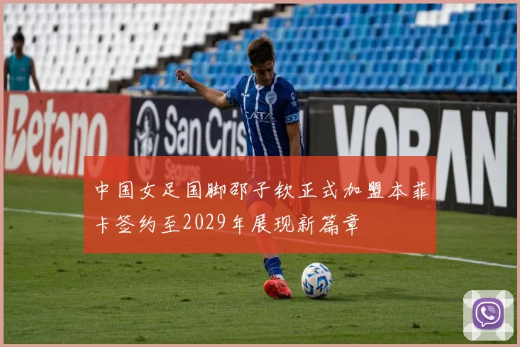 中国女足国脚邵子钦正式加盟本菲卡签约至2029年展现新篇章