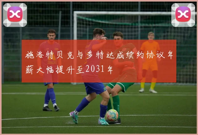 施洛特贝克与多特达成续约协议年薪大幅提升至2031年