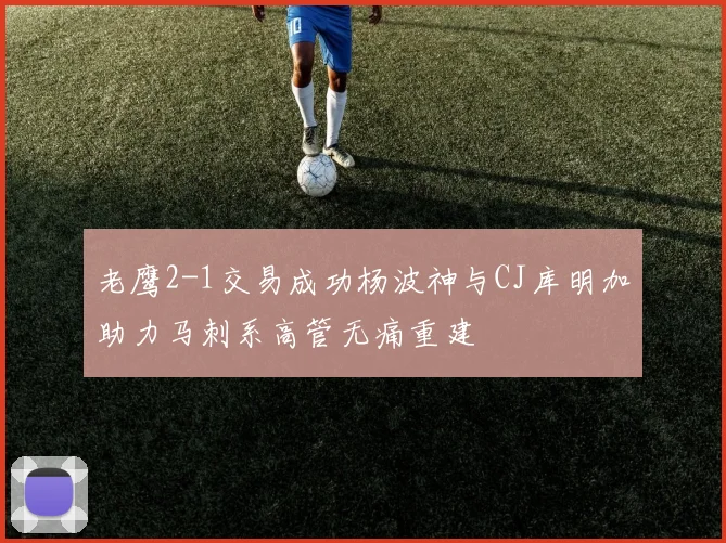 老鹰2-1交易成功杨波神与CJ库明加助力马刺系高管无痛重建