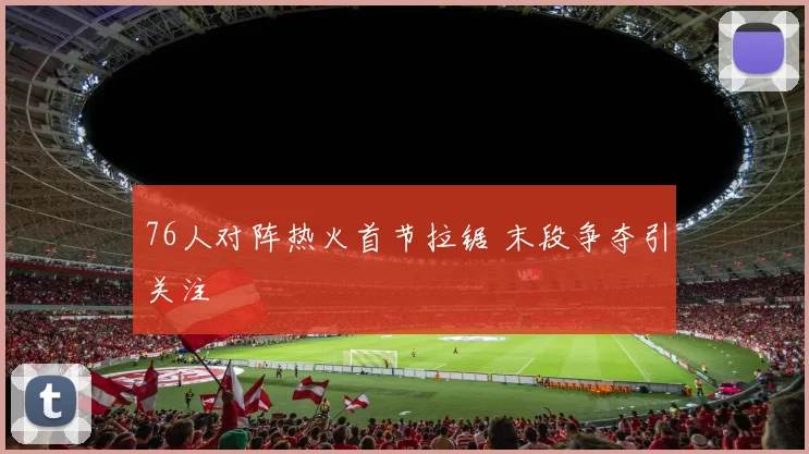 76人对阵热火首节拉锯 末段争夺引关注