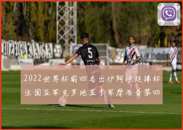 2022世界杯前四名出炉阿根廷捧杯法国亚军克罗地亚季军摩洛哥第四