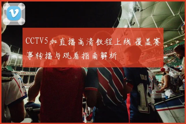 CCTV5加直播高清教程上线 覆盖赛事转播与观看指南解析