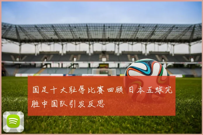 国足十大耻辱比赛回顾 日本五球完胜中国队引发反思